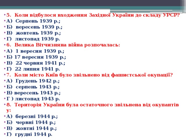 5.  Коли відбулося входження Західної України до складу УРСР? А)  Серпень 1939 р.; Б)  вересень 1939 р.; В)  жовтень 1939 р.; Г)  листопад 1939 р. 6.  Велика Вітчизняна війна розпочалась: А)  1 вересня 1939 р.; Б) 17 вересня 1939 р.; В)  22 червня 1941 р.; Г)  22 липня 1941 р. 7 .  Коли місто Київ було звільнено від фашистської окупації? А)  Грудень 1942 р.; Б)  серпень 1943 р.; В) вересень 1943 р.; Г ) листопад 1943 р. 8.  Територія України була остаточного звільнена від окупантів у: А)  березні 1944 р.; Б)  червні 1944 р.; В)  жовтні 1944 р.; Г)  грудні 1944 р. 