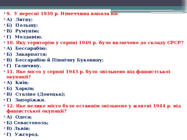 9.  У вересні 1939 р. Німеччина напала на: А)  Литву; Б)  Польщу; В)  Румунію; Г)  Молдавію. 10. Яку територію у серпні 1940 р. було включено до складу СРСР? А)  Бессарабію; Б)  Закарпаття; В)  Бессарабію й Північну Буковину; Г)  Галичину. 11. Яке місто у серпні 1943 р. було звільнено від фашистської окупації? А)  Київ; Б)  Харків; В)  Сталіно (Донецьк); Г)  Запоріжжя. 12. Яке велике місто було останнім звільнене у жовтні 1944 р. від фашистської окупації? А)  Одеса; Б) Севастополь; В) Львів; Г)  Ужгород. 
