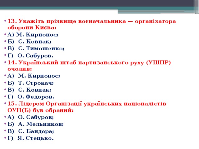 13. Укажіть прізвище воєначальника — організатора оборони Києва: А) М. Кирпонос; Б)  С. Ковпак; В)  С. Тимошенко; Г)  О. Сабуров. 14. Український штаб партизанського руху (УШПР) очолив: А)  М. Кирпонос; Б)  Т. Строкач; В)  С. Ковпак; Г)  О. Федоров. 15. Лідером Організації українських націоналістів ОУН(Б) був обраний: А)  О. Сабуров; Б)  А. Мельников; В)  С. Бандера; Г)  Я. Стецько.  
