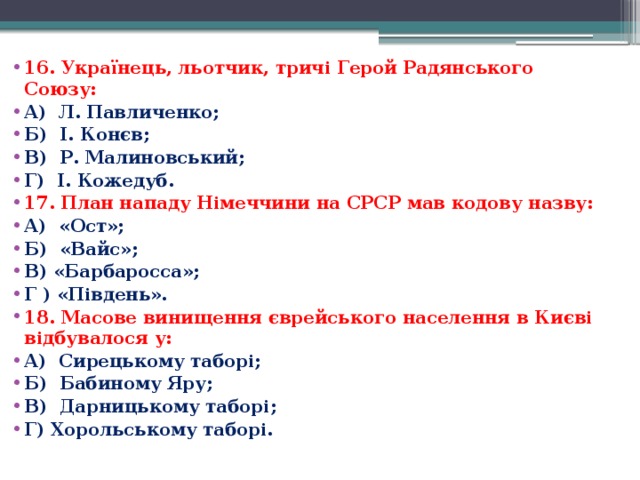 16. Українець, льотчик, тричі Герой Радянського Союзу: А)  Л. Павличенко; Б)  І. Конєв; В)  Р. Малиновський; Г)  І. Кожедуб. 17. План нападу Німеччини на СРСР мав кодову назву: А)  «Ост»; Б)  «Вайс»; В) «Барбаросса»; Г ) «Південь». 18. Масове винищення єврейського населення в Києві відбувалося у: А)  Сирецькому таборі; Б)  Бабиному Яру; В)  Дарницькому таборі; Г) Хорольському таборі. 