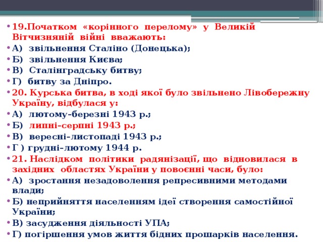 19.Початком  «корінного  перелому»  у  Великій  Вітчизняній  війні  вважають: А)  звільнення Сталіно (Донецька); Б)  звільнення Києва; В)  Сталінградську битву; Г)  битву за Дніпро. 20. Курська битва, в ході якої було звільнено Лівобережну Україну, відбулася у: А)  лютому–березні 1943 р.; Б)  липні–серпні 1943 р.; В)  вересні–листопаді 1943 р.; Г ) грудні–лютому 1944 р. 21. Наслідком  політики  радянізації, що  відновилася  в  західних  областях України у повоєнні часи, було: А)  зростання незадоволення репресивними методами влади; Б) неприйняття населенням ідеї створення самостійної України; В) засудження діяльності УПА; Г) погіршення умов життя бідних прошарків населення.  