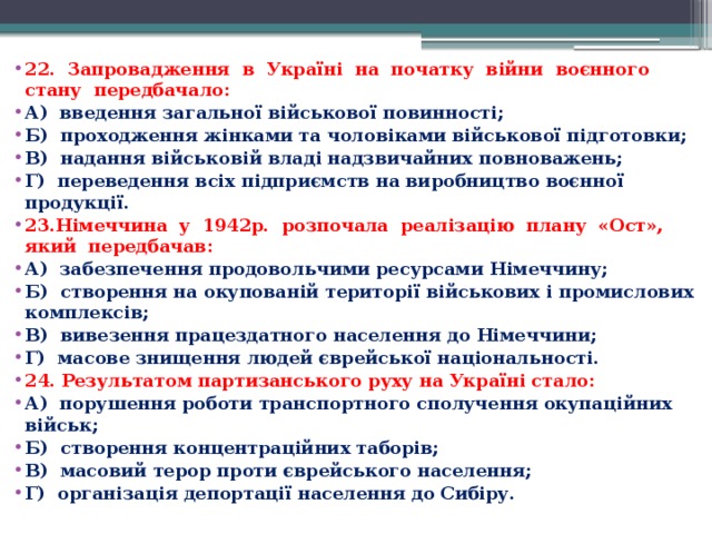 22.  Запровадження  в  Україні  на  початку  війни  воєнного   стану  передбачало: А)  введення загальної військової повинності; Б)  проходження жінками та чоловіками військової підготовки; В)  надання військовій владі надзвичайних повноважень; Г)  переведення всіх підприємств на виробництво воєнної продукції. 23.Німеччина  у  1942р.  розпочала  реалізацію  плану  «Ост»,  який  передбачав: А)  забезпечення продовольчими ресурсами Німеччину; Б)  створення на окупованій території військових і промислових комплексів; В)  вивезення працездатного населення до Німеччини; Г)  масове знищення людей єврейської національності. 24. Результатом партизанського руху на Україні стало: А)  порушення роботи транспортного сполучення окупаційних військ; Б)  створення концентраційних таборів; В)  масовий терор проти єврейського населення; Г)  організація депортації населення до Сибіру.  