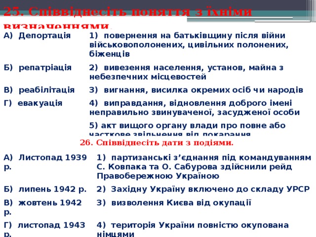 25. Співвіднесіть поняття з їхніми визначеннями. А)  Депортація 1)  повернення на батьківщину після війни військовополонених, цивільних полонених,   біженців Б)  репатріація 2)  вивезення населення, установ, майна з небезпечних місцевостей В)  реабілітація 3)  вигнання, висилка окремих осіб чи народів Г)  евакуація 4)  виправдання, відновлення доброго імені неправильно звинуваченої, засудженої особи 5) акт вищого органу влади про повне або часткове звільнення від покарання.  26. Співвіднесіть дати з подіями. А)  Листопад 1939 р. Б)  липень 1942 р. 1)  партизанські з’єднання під командуванням С. Ковпака та О. Сабурова здійснили рейд Правобережною Україною В)  жовтень 1942 р. 2)  Західну Україну включено до складу УРСР 3)  визволення Києва від окупації Г)  листопад 1943 р. 4)  територія України повністю окупована німцями 5)  Акт відновлення Української держави. 