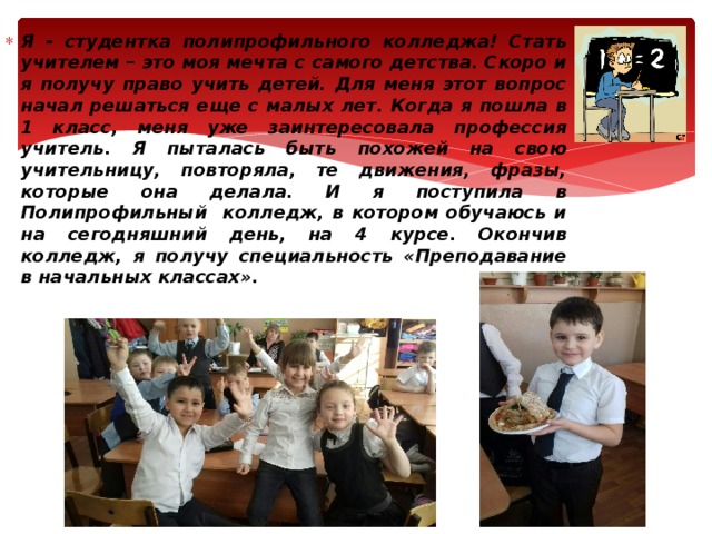Я - студентка полипрофильного колледжа! Стать учителем – это моя мечта с самого детства. Скоро и я получу право учить детей. Для меня этот вопрос начал решаться еще с малых лет. Когда я пошла в 1 класс, меня уже заинтересовала профессия учитель. Я пыталась быть похожей на свою учительницу, повторяла, те движения, фразы, которые она делала. И я поступила в Полипрофильный колледж, в котором обучаюсь и на сегодняшний день, на 4 курсе. Окончив колледж, я получу специальность «Преподавание в начальных классах». 