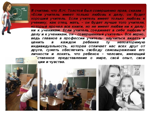 Я считаю, что Л.Н. Толстой был совершенно прав, сказав : «Если учитель имеет только любовь к делу, он будет хороший учитель. Если учитель имеет только любовь к ученику, как отец, мать, – он будет лучше того учителя, который прочел все книги, но не имеет любви ни к делу, ни к ученикам. Если учитель соединяет в себе любовь к делу и к ученикам, он – совершенный учитель». Все верно, ведь главное в профессии учитель– научиться видеть и ценить в каждом ребенке ту неповторимую индивидуальность, которая отличает нас всех друг от друга, суметь обеспечить свободу самовыражения его личности и понять, что ребенок – человек, имеющий собственное представление о мире, свой опыт, свои эмоции и чувства. 