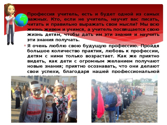 Профессия учитель, есть и будет одной из самых важных. Кто, если не учитель, научит вас писать, читать и правильно выражать свои мысли? Мы всю жизнь живем и учимся, а учитель посвящается свою жизнь детям, чтобы дать им эти знания и научить эти знания получать. Я очень люблю свою будущую профессию. Пройдя большое количество практик, любовь к профессии, детям с ними только возрастает. Как же приятно видеть, как дети с огромным желанием получают новые знания; приятно осознавать, что они делают свои успехи, благодаря нашей профессиональной деятельности. 