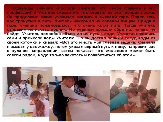 . «Однажды ученики спросили Учителя: что самое главное в его профессии? И Учитель сказал им, что ответит на этот вопрос позже. Он предложил своим ученикам сходить к высокой горе. Перед тем, как тронуться в путь, Учитель накормил их соленой пищей. Придя к горе, ученики пожаловались, что очень хотят пить. Тогда учитель отправил их искать родник. Но ученики пришли обратно, ничего не найдя. Учитель подробно объяснил им путь к воде. Ученики напились сами и принесли воды Учителю. Но он достал полный сосуд воды из своей котомки и сказал: «Вот это и есть моя главная задача. Сначала я вызвал у вас жажду, потом указал верный путь к нему, направил вас в нужном направлении, затем показал, что желаемое может быть совсем рядом, надо только захотеть и позаботиться об этом». 