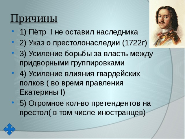 Причины 1) Пётр  I не оставил наследника 2) Указ о престолонаследии (1722г) 3) Усиление борьбы за власть между придворными группировками 4) Усиление влияния гвардейских полков ( во время правления Екатерины I) 5) Огромное кол-во претендентов на престол( в том числе иностранцев) 