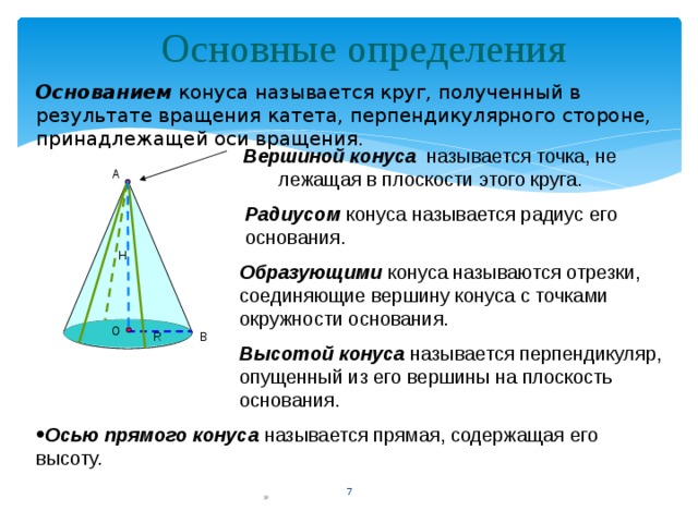 Основные определения Основанием конуса называется круг, полученный в результате вращения катета, перпендикулярного стороне, принадлежащей оси вращения. Вершиной конуса называется точка, не лежащая в плоскости этого круга. А Радиусом конуса называется радиус его основания.  Н Образующими конуса называются отрезки, соединяющие вершину конуса с точками окружности основания.  О R В Высотой конуса называется перпендикуляр, опущенный из его вершины на плоскость основания. Осью прямого конуса называется прямая, содержащая его высоту.  3 » 3 