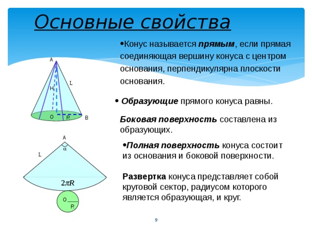 Основные свойства Конус называется прямым , если прямая соединяющая вершину конуса с центром основания, перпендикулярна плоскости основания. А L Н Образующие прямого конуса равны. Боковая поверхность составлена из образующих. О R В А Полная поверхность конуса состоит из основания и боковой поверхности.  L Развертка конуса представляет собой круговой сектор, радиусом которого является образующая, и круг. О R 9 