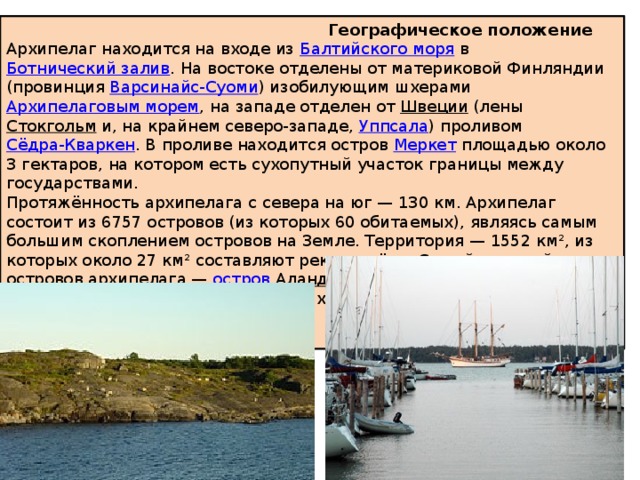  Географическое положение Архипелаг находится на входе из  Балтийского моря  в  Ботнический залив . На востоке отделены от материковой Финляндии (провинция  Варсинайс-Суоми ) изобилующим шхерами  Архипелаговым морем , на западе отделен от  Швеции  (лены  Стокгольм  и, на крайнем северо-западе,  Уппсала ) проливом  Сёдра-Кваркен . В проливе находится остров  Меркет  площадью около 3 гектаров, на котором есть сухопутный участок границы между государствами. Протяжённость архипелага с севера на юг — 130 км. Архипелаг состоит из 6757 островов (из которых 60 обитаемых), являясь самым большим скоплением островов на Земле. Территория — 1552 км², из которых около 27 км² составляют реки и озёра. Самый крупный из островов архипелага —  остров Аланд , занимающий площадь 685 км². Самая высокая точка архипелага — холм  Оррдальсклинт , высота которого составляет 129 м. Лесами занято 58,7% территории. 