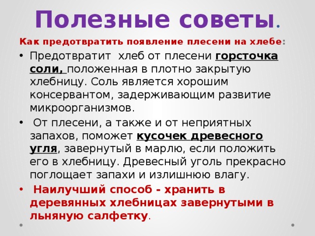Полезные советы . Как предотвратить появление плесени на хлебе : Предотвратит хлеб от плесени горсточка соли, положенная в плотно закрытую хлебницу. Соль является хорошим консервантом, задерживающим развитие микроорганизмов.  От плесени, а также и от неприятных запахов, поможет кусочек древесного угля , завернутый в марлю, если положить его в хлебницу. Древесный уголь прекрасно поглощает запахи и излишнюю влагу.  Наилучший способ - хранить в деревянных хлебницах завернутыми в льняную салфетку . 