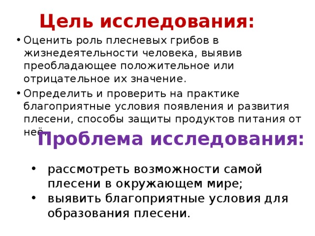 Цель исследования: Оценить роль плесневых грибов в жизнедеятельности человека, выявив преобладающее положительное или отрицательное их значение. Определить и проверить на практике благоприятные условия появления и развития плесени, способы защиты продуктов питания от неё. Проблема исследования: рассмотреть возможности самой плесени в окружающем мире; выявить благоприятные условия для образования плесени. 