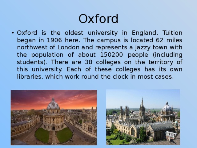 Oxford Oxford is the oldest university in England. Tuition began in 1906 here. The campus is located 62 miles northwest of London and represents a jazzy town with the population of about 150200 people (including students). There are 38 colleges on the territory of this university. Each of these colleges has its own libraries, which work round the clock in most cases. 