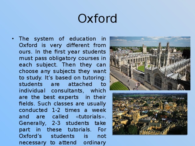 Oxford The system of education in Oxford is very different from ours. In the first year students must pass obligatory courses in each subject. Then they can choose any subjects they want to study. It’s based on tutoring: students are attached to individual consultants, which are the best experts in their fields. Such classes are usually conducted 1-2 times a week and are called «tutorials». Generally, 2-3 students take part in these tutorials. For Oxford’s students is not necessary to attend ordinary lectures, they almost don’t influence on common academic performance of a student. 
