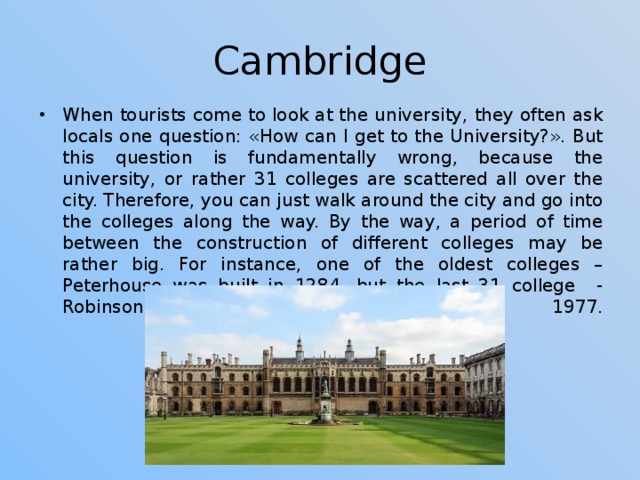 Cambridge When tourists come to look at the university, they often ask locals one question: «How can I get to the University?». But this question is fundamentally wrong, because the university, or rather 31 colleges are scattered all over the city. Therefore, you can just walk around the city and go into the colleges along the way. By the way, a period of time between the construction of different colleges may be rather big. For instance, one of the oldest colleges – Peterhouse was built in 1284, but the last 31 college - Robinson College was based in 1977.     