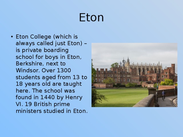 Eton Eton College (which is always called just Eton) – is private boarding school for boys in Eton, Berkshire, next to Windsor. Over 1300 students aged from 13 to 18 years old are taught here. The school was found in 1440 by Henry VI. 19 British prime ministers studied in Eton. 
