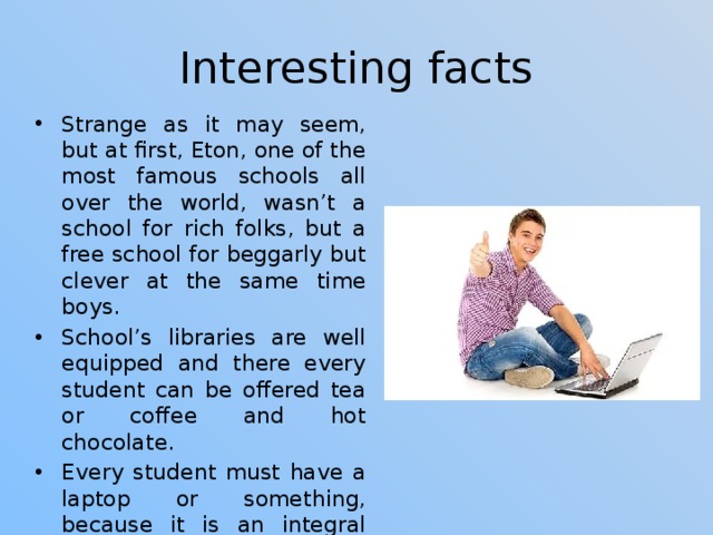 Interesting facts Strange as it may seem, but at first, Eton, one of the most famous schools all over the world, wasn’t a school for rich folks, but a free school for beggarly but clever at the same time boys. School’s libraries are well equipped and there every student can be offered tea or coffee and hot chocolate. Every student must have a laptop or something, because it is an integral part of studying here. All the campus is equipped with high-quality Internet. 