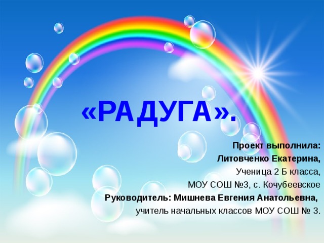 «РАДУГА». Проект выполнила: Литовченко Екатерина, Ученица 2 Б класса, МОУ СОШ №3, с. Кочубеевское Руководитель: Мишнева Евгения Анатольевна, учитель начальных классов МОУ СОШ № 3. 