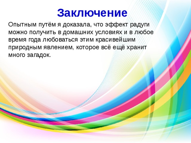 Заключение Опытным путём я доказала, что эффект радуги можно получить в домашних условиях и в любое время года любоваться этим красивейшим природным явлением, которое всё ещё хранит много загадок. 