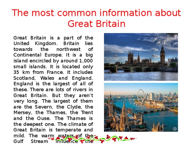 The most common information about Great Britain Great Britain is a part of the United Kingdom. Britain lies towards the northwest of Continental Europe. It is a big island encircled by around 1,000 small islands. It is located only 35 km from France. It includes Scotland, Wales and England. England is the largest of all of these. There are lots of rivers in Great Britain. But they aren’t very long. The largest of them are the Severn, the Clyde, the Mersey, the Thames, the Trent and the Ouse. The Thames is the deepest one. The climate of Great Britain is temperate and mild. The warm waters of the Gulf Stream influence the climate of the British Isles.   