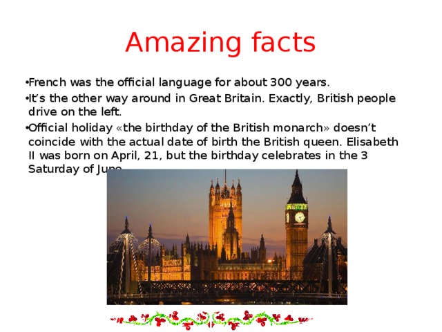 Amazing facts French was the official language for about 300 years. It’s the other way around in Great Britain. Exactly, British people drive on the left. Official holiday «the birthday of the British monarch» doesn’t coincide with the actual date of birth the British queen. Elisabeth II was born on April, 21, but the birthday celebrates in the 3 Saturday of June. 