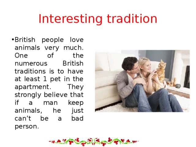 Interesting tradition British people love animals very much. One of the numerous British traditions is to have at least 1 pet in the apartment. They strongly believe that if a man keep animals, he just can’t be a bad person. 