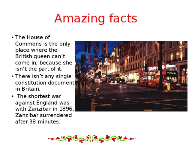 Amazing facts The House of Commons is the only place where the British queen can’t come in, because she isn’t the part of it. There isn’t any single constitution document in Britain.  The shortest war against England was with Zanzibar in 1896. Zanzibar surrendered after 38 minutes. 