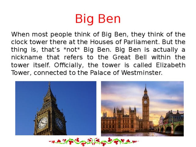 Big Ben When most people think of Big Ben, they think of the clock tower there at the Houses of Parliament. But the thing is, that’s *not* Big Ben. Big Ben is actually a nickname that refers to the Great Bell within the tower itself. Officially, the tower is called Elizabeth Tower, connected to the Palace of Westminster. 
