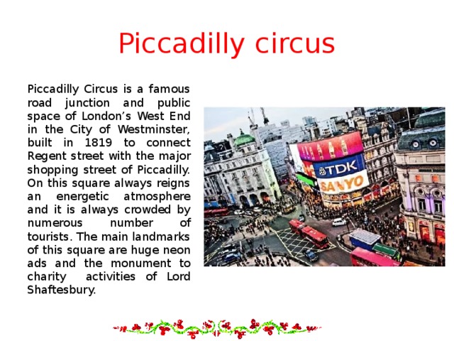 Piccadilly circus Piccadilly Circus is a famous road junction and public space of London’s West End in the City of Westminster, built in 1819 to connect Regent street with the major shopping street of Piccadilly. On this square always reigns an energetic atmosphere and it is always crowded by numerous number of tourists. The main landmarks of this square are huge neon ads and the monument to charity activities of Lord Shaftesbury. 