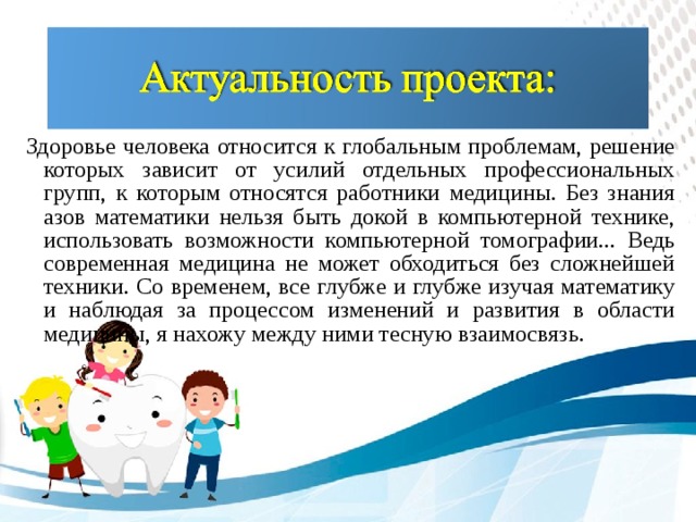 Здоровье человека относится к глобальным проблемам, решение которых зависит от усилий отдельных профессиональных групп, к которым относятся работники медицины. Без знания азов математики нельзя быть докой в компьютерной технике, использовать возможности компьютерной томографии... Ведь современная медицина не может обходиться без сложнейшей техники. Со временем, все глубже и глубже изучая математику и наблюдая за процессом изменений и развития в области медицины, я нахожу между ними тесную взаимосвязь.