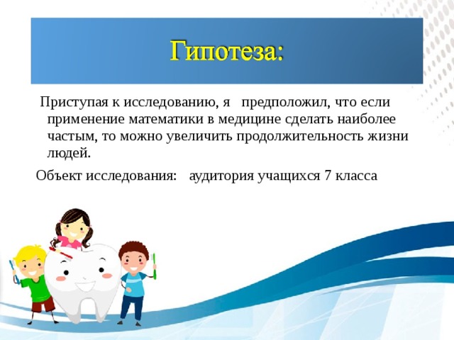 Приступая к исследованию, я предположил, что  если применение математики в медицине сделать наиболее частым, то можно увеличить продолжительность жизни людей. Объект исследования: аудитория учащихся 7 класса