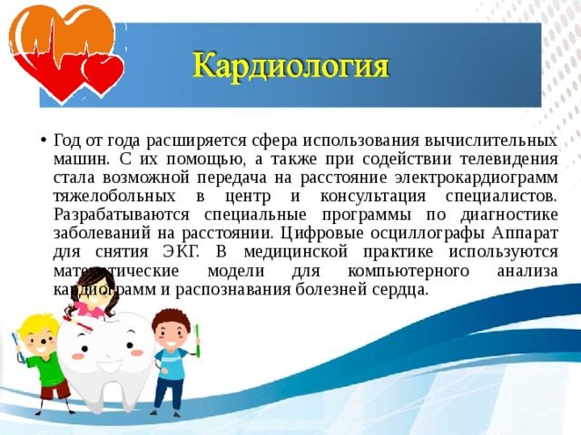 Год от года расширяется сфера использования вычислительных машин. С их помощью, а также при содействии телевидения стала возможной передача на расстояние электрокардиограмм тяжелобольных в центр и консультация специалистов. Разрабатываются специальные программы по диагностике заболеваний на расстоянии. Цифровые осциллографы Аппарат для снятия ЭКГ. В медицинской практике используются математические модели для компьютерного анализа кардиограмм и распознавания болезней сердца.