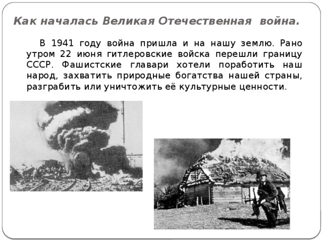 Как началась Великая Отечественная война.  В 1941 году война пришла и на нашу землю. Рано утром 22 июня гитлеровские войска перешли границу СССР. Фашистские главари хотели поработить наш народ, захватить природные богатства нашей страны, разграбить или уничтожить её культурные ценности. 