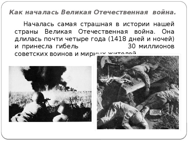 Как началась Великая Отечественная война.  Началась самая страшная в истории нашей страны Великая Отечественная война. Она длилась почти четыре года (1418 дней и ночей) и принесла гибель 30 миллионов советских воинов и мирных жителей. 