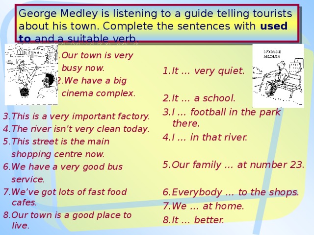 George Medley is listening to a guide telling tourists about his town. Complete the sentences with used to and a suitable verb.  1.Our town is very   busy now.   2.We have a big   cinema complex.  3.This is a very important factory. 4.The river isn’t very clean today. 5.This street is the main  shopping centre now. 6.We have a very good bus  service. 7.We’ve got lots of fast food cafes. 8.Our town is a  good place to  live .  1.It … very quiet.  2.It … a school. 3.I … football in the park there. 4.I … in that river.  5.Our family … at number 23.  6.Everybody … to the shops. 7.We … at home. 8.It … better. 