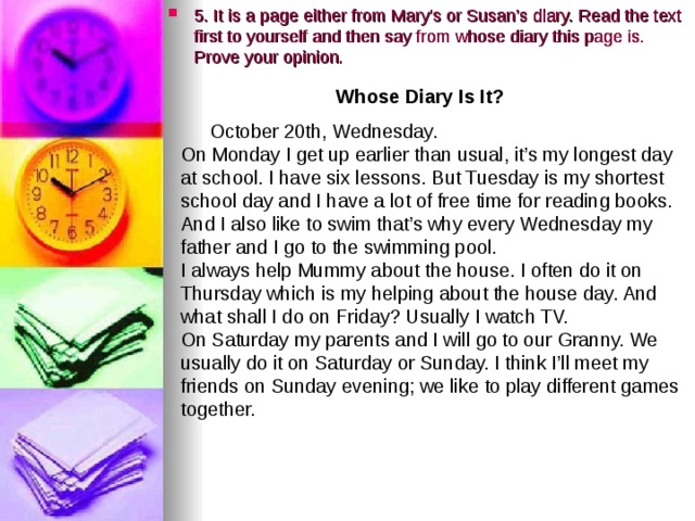 5. It is a page either from Mary’s or Susan’s diary. Read the text first to yourself and then say from whose diary this page is. Prove your opinion.  Whose Diary Is It?  October 20th, Wednesday. On Monday I get up earlier than usual, it’s my longest day at school. I have six lessons. But Tuesday is my shortest school day and I have a lot of free time for reading books. And I also like to swim that’s why every Wednesday my father and I go to the swimming pool. I always help Mummy about the house. I often do it on Thursday which is my helping about the house day. And what shall I do on Friday? Usually I watch TV. On Saturday my parents and I will go to our Granny. We usually do it on Saturday or Sunday. I think I’ll meet my friends on Sunday evening; we like to play different games together. 