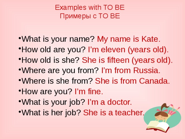 Examples with TO BE  Примеры с TO BE    What is your name? My name is Kate. How old are you? I’m eleven (years old). How old is she? She is fifteen (years old). Where are you from? I’m from Russia. Where is she from? She is from Canada. How are you? I’m fine. What is your job? I’m a doctor. What is her job? She is a teacher. 