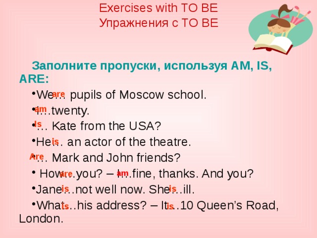 are Exercises with TO BE  Упражнения с TO BE    Заполните пропуски, используя AM, IS, ARE: We… pupils of Moscow school. I…twenty. … Kate from the USA? He… an actor of the theatre. … Mark and John friends?  How…you? – I…fine, thanks. And you? Jane…not well now. She…ill. What…his address? – It…10 Queen’s Road, London. are am Is is Are am is is is is 