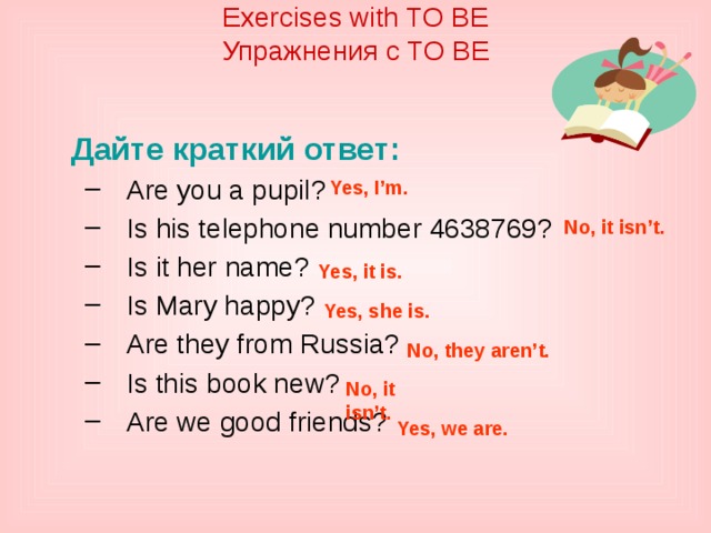 Exercises with TO BE  Упражнения с TO BE    Дайте краткий ответ: Are you a pupil? Is his telephone number 4638769? Is it her name? Is Mary happy? Are they from Russia? Is this book new? Are we good friends? Are you a pupil? Is his telephone number 4638769? Is it her name? Is Mary happy? Are they from Russia? Is this book new? Are we good friends? Yes, I’m. No, it isn’t. Yes, it is. Yes, she is. No, they aren’t. No, it isn’t. Yes, we are. 