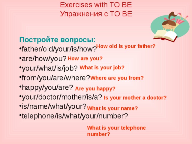 Exercises with TO BE  Упражнения с TO BE    Постройте вопросы: father/old/your/is/how? are/how/you? your/what/is/job? from/you/are/where? happy/you/are? your/doctor/mother/is/a? is/name/what/your? telephone/is/what/your/number? How old is your father? How are you? What is your job? Where are you from? Are you happy? Is your mother a doctor? What is your name? What is your telephone number? 