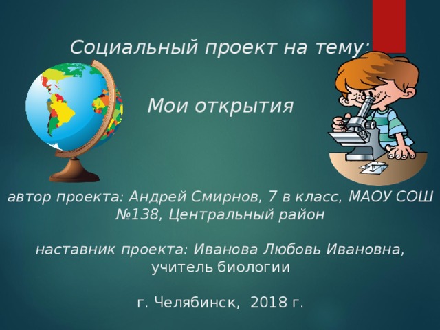  Социальный проект на тему:    Мои открытия      автор проекта: Андрей Смирнов, 7 в класс, МАОУ СОШ №138, Центральный район   наставник проекта: Иванова Любовь Ивановна,  учитель биологии   г. Челябинск, 2018 г. 