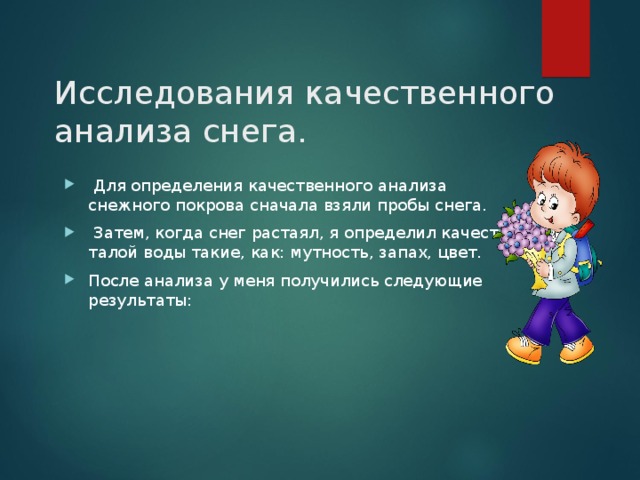 Исследования качественного анализа снега.       Для определения качественного анализа снежного покрова сначала взяли пробы снега.  Затем, когда снег растаял, я определил качества талой воды такие, как: мутность, запах, цвет. После анализа у меня получились следующие результаты: 