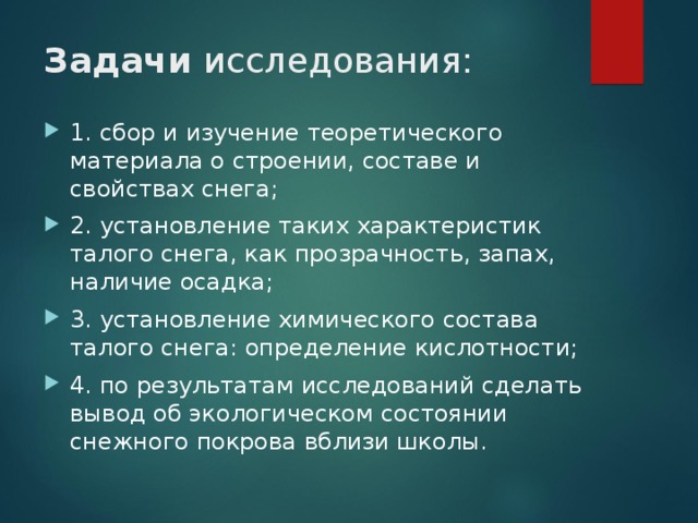 Задачи исследования: 1. сбор и изучение теоретического материала о строении, составе и свойствах снега; 2. установление таких характеристик талого снега, как прозрачность, запах, наличие осадка; 3. установление химического состава талого снега: определение кислотности; 4. по результатам исследований сделать вывод об экологическом состоянии снежного покрова вблизи школы.  