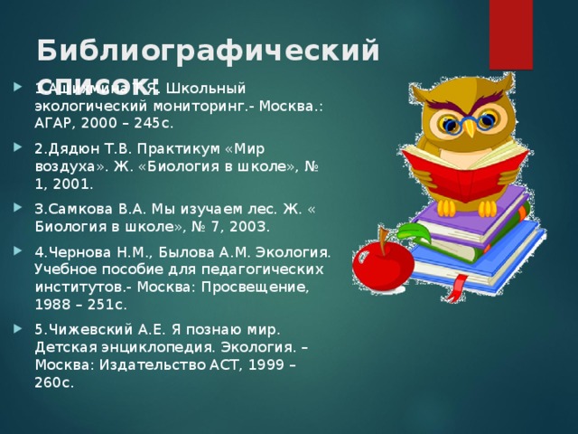 Библиографический список:   1.Ашихмина Т.Я. Школьный экологический мониторинг.- Москва.: АГАР, 2000 – 245с. 2.Дядюн Т.В. Практикум «Мир воздуха». Ж. «Биология в школе», № 1, 2001. 3.Самкова В.А. Мы изучаем лес. Ж. « Биология в школе», № 7, 2003. 4.Чернова Н.М., Былова А.М. Экология. Учебное пособие для педагогических институтов.- Москва: Просвещение, 1988 – 251с. 5.Чижевский А.Е. Я познаю мир. Детская энциклопедия. Экология. –Москва: Издательство АСТ, 1999 – 260с. 