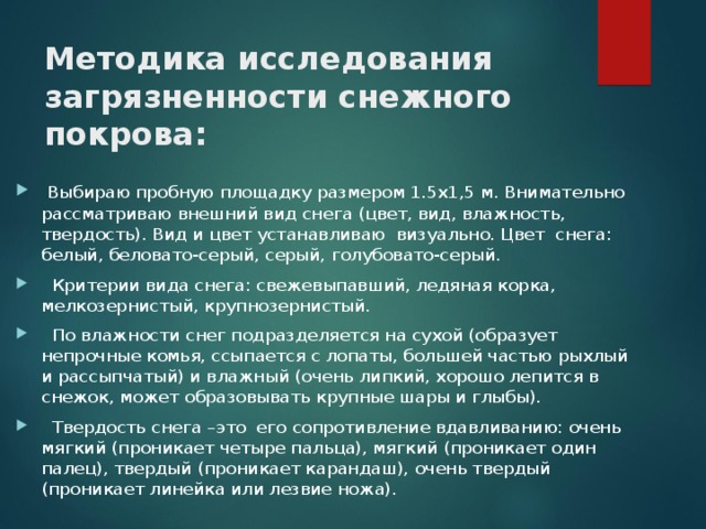 Методика исследования загрязненности снежного покрова:  Выбираю пробную площадку размером 1.5x1,5 м. Внимательно рассматриваю внешний вид снега (цвет, вид, влажность, твердость). Вид и цвет устанавливаю визуально. Цвет снега: белый, беловато-серый, серый, голубовато-серый.  Критерии вида снега: свежевыпавший, ледяная корка, мелкозернистый, крупнозернистый.  По влажности снег подразделяется на сухой (образует непрочные комья, ссыпается с лопаты, большей частью рыхлый и рассыпчатый) и влажный (очень липкий, хорошо лепится в снежок, может образовывать крупные шары и глыбы).  Твердость снега –это его сопротивление вдавливанию: очень мягкий (проникает четыре пальца), мягкий (проникает один палец), твердый (проникает карандаш), очень твердый (проникает линейка или лезвие ножа). 