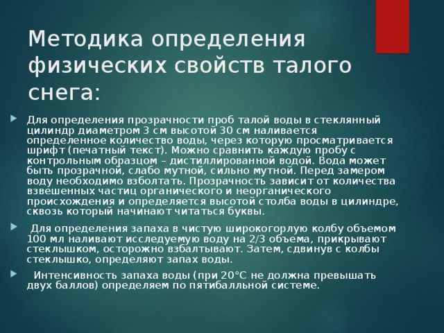 Методика определения физических свойств талого снега:   Для определения прозрачности проб талой воды в стеклянный цилиндр диаметром 3 см высотой 30 см наливается определенное количество воды, через которую просматривается шрифт (печатный текст). Можно сравнить каждую пробу с контрольным образцом – дистиллированной водой. Вода может быть прозрачной, слабо мутной, сильно мутной. Перед замером воду необходимо взболтать. Прозрачность зависит от количества взвешенных частиц органического и неорганического происхождения и определяется высотой столба воды в цилиндре, сквозь который начинают читаться буквы.  Для определения запаха в чистую широкогорлую колбу объемом 100 мл наливают исследуемую воду на 2/3 объема, прикрывают стеклышком, осторожно взбалтывают. Затем, сдвинув с колбы стеклышко, определяют запах воды.  Интенсивность запаха воды (при 20°С не должна превышать двух баллов) определяем по пятибалльной системе.  