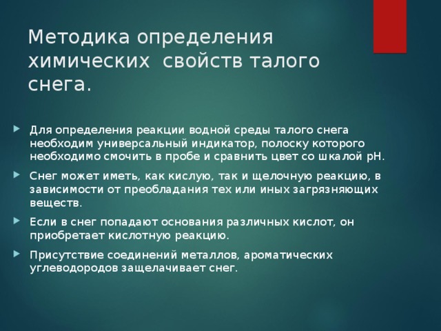 Методика определения химических свойств талого снега. Для определения реакции водной среды талого снега необходим универсальный индикатор, полоску которого необходимо смочить в пробе и сравнить цвет со шкалой pH. Снег может иметь, как кислую, так и щелочную реакцию, в зависимости от преобладания тех или иных загрязняющих веществ. Если в снег попадают основания различных кислот, он приобретает кислотную реакцию. Присутствие соединений металлов, ароматических углеводородов защелачивает снег. 