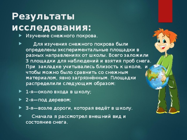 Результаты исследования:   Изучение снежного покрова.  Для изучения снежного покрова были определены экспериментальные площадки в разных направлениях от школы. Всего заложили 3 площадки для наблюдений и взятия проб снега. При закладке учитывались близость к школе, и чтобы можно было сравнить со снежным материалом, явно загрязнённым. Площадки распределили следующим образом: 1-я—около входа в школу; 2-я—под деревом; 3-я—возле дороги, которая ведёт в школу.  Сначала я рассмотрел внешний вид и состояние снега.  