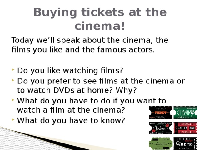 Buying tickets at the cinema! Today we’ll speak about the cinema, the films you like and the famous actors. Do you like watching films? Do you prefer to see films at the cinema or to watch DVDs at home? Why? What do you have to do if you want to watch a film at the cinema? What do you have to know? 